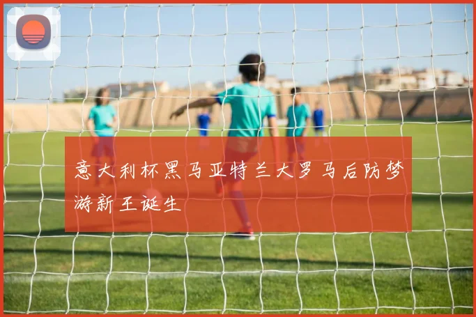 意大利杯黑马亚特兰大罗马后防梦游新王诞生