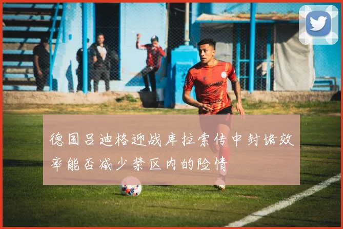 德国吕迪格迎战库拉索传中封堵效率能否减少禁区内的险情